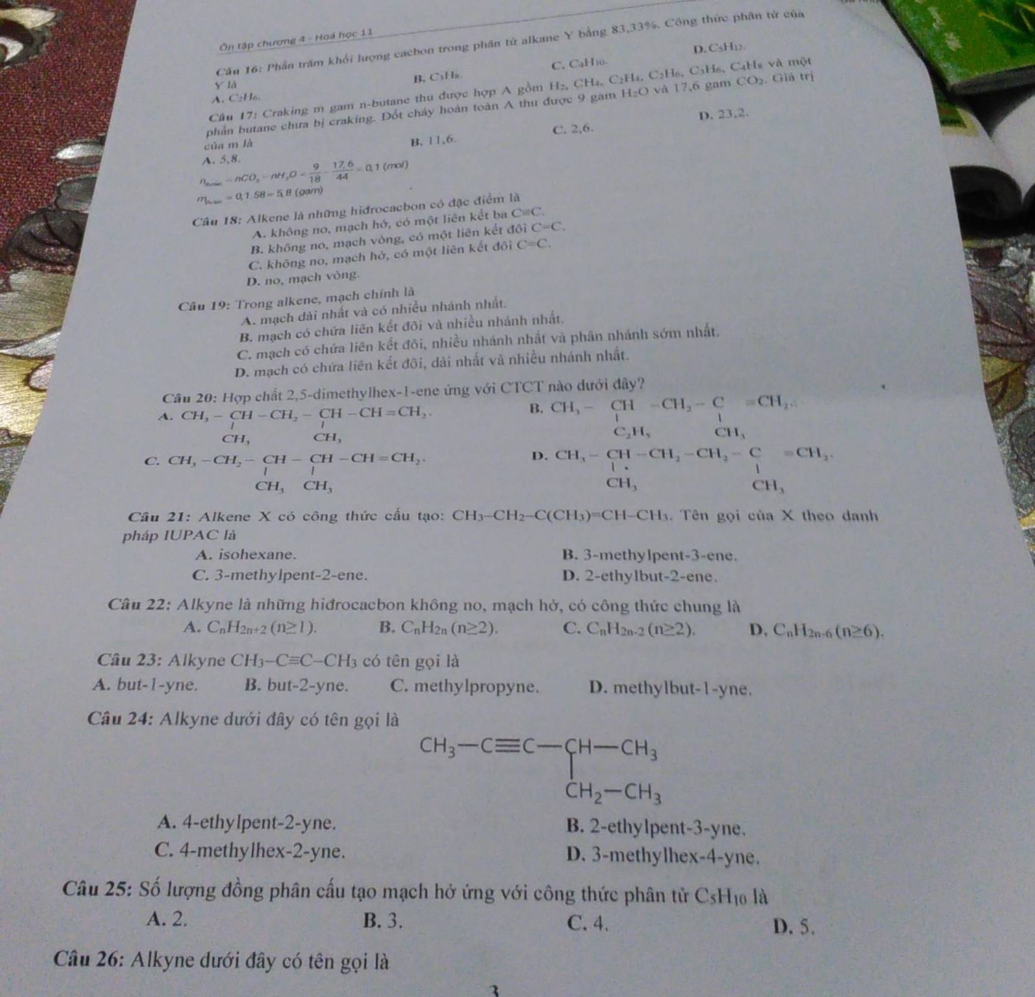 Ôn tập chương 4 - Hoá học 11
Cần 16: Phần trăm khối lượng cacbon trong phân tử alkane Y bằng 83,33%. Công thức phân tử của
D. CsH12.
B.C₃Hs. C.CaH₁0
y là
A. CH CO_2.
Cầu 17: Craking m gam n-butane thu được hợp A gồm , Giả trị
phần butane chưa bị craking. Đổt cháy hoàn toàn A thu được 9 gam H₂O và 17,6 gam H_2,CH_4,C_2H_4,C_2H_6,C_3H_6 H₆ CạHs và một
C. 2,6.
của m là D. 23,2.
B. 11,6.
n_sours=nCO_2-nH_2O= 9/18 - (17.6)/44 =0,1(mol) A. 5,8.
m_lum=0,1.58=5.8 (gam)
Câu 18: Alkene là những hidrocacbon có đặc điểm là
A. không no, mạch hớ, có một liên kết ba Cequiv C.
B. không no, mạch vòng, có một liên kết ở 1 31 C=C.
C. không no, mạch ho ,  có một liên kết đôi C=C.
D. no, mạch vòng.
Câu 19: Trong alkene, mạch chính là
A. mạch dài nhất và có nhiều nhánh nhất.
B. mạch có chứa liên kết đôi và nhiều nhánh nhất,
C. mạch có chứa liên kết đôi, nhiều nhánh nhất và phân nhánh sớm nhất,
D. mạch có chứa liên kết đôi, dài nhất và nhiều nhánh nhất.
Câu 20: Hợp chất 2,5-dimethylhex-1-ene ứng với CTCT nào dưới đây?
B.
A. CH_3-CH-CH_2-CH-CH=CH_2. CH_3-CH-CH_2-C=-C=CH_2 C_2H_5 CH_3
CH_3 CH_3
D.
C. CH_3-CH_2-CH-CH-CH=CH_2. beginarrayr CH_3-CH-CH_2-CH_3-Cequiv CH_2, CH_3endarray CH_3
∴ △ ADC CH_3CH_3
Câu 21: Alkene X có công thức cấu tạo: CH_3-CH_2-C(CH_3)=CH-CH_3 Tên gọi ciiaX theo danh
pháp IUPAC là
A. isohexane. B. 3-methylpent-3-ene.
C. 3-methylpent-2-ene. D. 2-ethylbut-2-ene.
Câu 22: Alkyne là những hiđrocacbon không no, mạch hở, có công thức chung là
A. C_nH_2n+2(n≥ 1). B. C_nH_2n(n≥ 2). C. C_nH_2n-2(n≥ 2). D, C_nH_2n-6(n≥ 6).
Câu 23: Alkyne CH_3-Cequiv C-CH_3 có tên gọi là
A. but-1-yne. B. but-2-yne. C. methylpropyne. D. methylbut-1-yne.
Câu 24: Alkyne dưới đây có tên gọi là
beginarrayr CH_3-Cequiv C-CH-CH_3 CH_2-CH_3
A. 4-ethylpent-2-yne. B. 2-ethylpent-3-yne,
C. 4-methylhex-2-yne. D. 3-methylhex-4-yne.
Câu 25: Số lượng đồng phân cấu tạo mạch hở ứng với công thức phân tử C_5H_10 là
A. 2. B. 3. C. 4. D. 5.
Câu 26: Alkyne dưới đây có tên gọi là
3