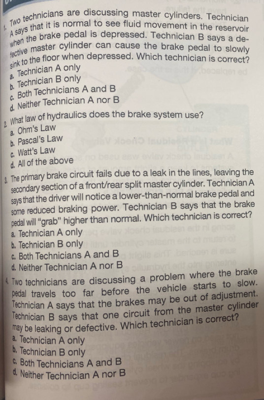 Two technicians are discussing master cylinders. Technician
A says that it is normal to see fluid movement in the reservoir
when the brake pedal is depressed. Technician B says a de-
fective master cylinder can cause the brake pedal to slowly 
sink to the floor when depressed. Which technician is correct?
a. Technician A only
b. Technician B only
Both Technicians A and B
d. Neither Technician A nor B
2 What law of hydraulics does the brake system use?
a. Ohm's Law
b. Pascal's Law
c. Watt's Law
d. All of the above
3. The primary brake circuit fails due to a leak in the lines, leaving the
secondary section of a front/rear split master cylinder. Technician A
says that the driver will notice a lower-than-normal brake pedal and
some reduced braking power. Technician B says that the brake
pedal will “grab” higher than normal. Which technician is correct?
a. Technician A only
b. Technician B only
c. Both Technicians A and B
d. Neither Technician A nor B
4. Two technicians are discussing a problem where the brake
pedal travels too far before the vehicle starts to slow.
Technician A says that the brakes may be out of adjustment.
Technician B says that one circuit from the master cylinder
may be leaking or defective. Which technician is correct?
a. Technician A only
b， Technician B only
c. Both Technicians A and B
d. Neither Technician A nor B