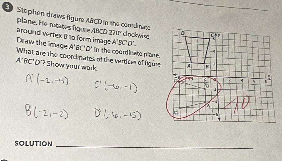 Stephen draws figure ABCD in the coordinate D y 
plane. He rotates figure ABCD 270° clockwise 
around vertex B to form image A'BC'D'. 
Draw the image A'BC'D' in the coordinate plane. 
4 
What are the coordinates of the vertices of figure A B -2
A'BC'D' ? Show your work. 6 -4 -2 a 2 4
x
6 8
-2
-4
a
-6
SOLUTION_