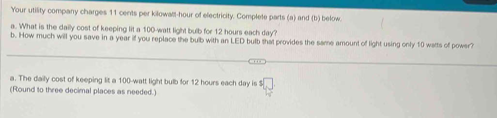 Your utility company charges 11 cents per kilowatt-hour of electricity. Complete parts (a) and (b) below. 
a. What is the daily cost of keeping lit a 100-watt light bulb for 12 hours each day? 
b. How much will you save in a year if you replace the bulb with an LED bulb that provides the same amount of light using only 10 watts of power? 
a. The daily cost of keeping lit a 100-watt light bulb for 12 hours each day is 
(Round to three decimal places as needed.)