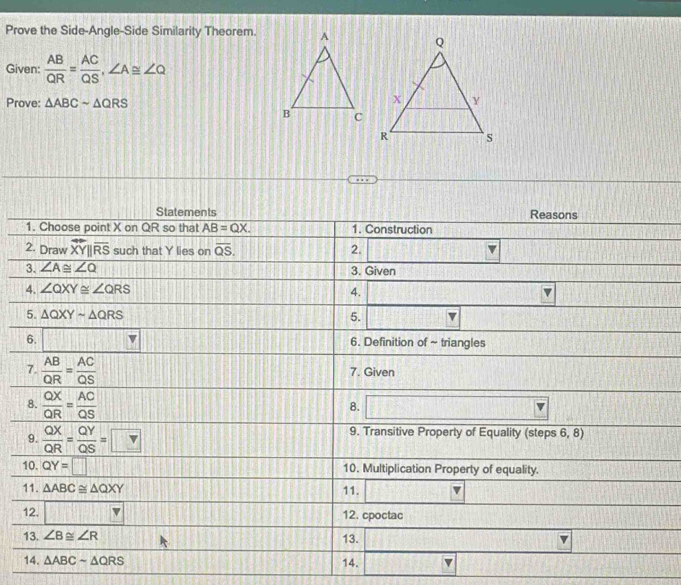 Prove the Side-Angle-Side Similarity Theorem.
Given:  AB/QR = AC/QS ,∠ A≌ ∠ Q
Prove: △ ABCsim △ QRS