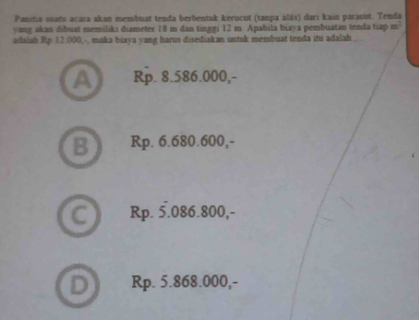 Panstia suatu acara akan membuat tenda berbentuk kerucut (tanpa alás) dari kain parasut. Tenda
yang akan dsbuat memiliki diameter 18 m dan tinggi 12 m. Apabila biaya pembuatan tenda tiap m^2
adaiah Rp 12.000,-, maka biaya yang harus disediakan untuk membuat tenda itu adalah
A Rp. 8.586.000,-
Rp. 6.680.600,-
C ) Rp. 5.086.800,-
D) Rp. 5.868.000,-