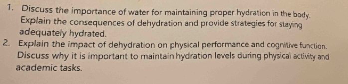 Discuss the importance of water for maintaining proper hydration in the body. 
Explain the consequences of dehydration and provide strategies for staying 
adequately hydrated. 
2. Explain the impact of dehydration on physical performance and cognitive function. 
Discuss why it is important to maintain hydration levels during physical activity and 
academic tasks.