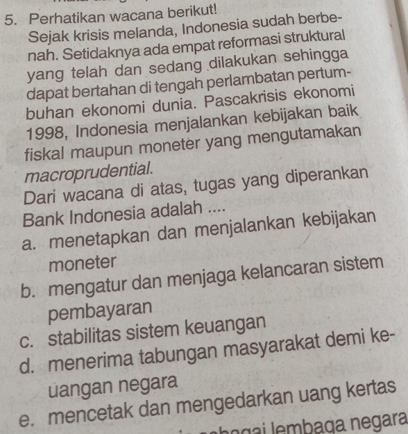 Perhatikan wacana berikut!
Sejak krisis melanda, Indonesia sudah berbe-
nah. Setidaknya ada empat reformasi struktural
yang telah dan sedang dilakukan sehingga
dapat bertahan di tengah perlambatan pertum-
buhan ekonomi dunia. Pascakrisis ekonomi
1998, Indonesia menjalankan kebijakan baik
fiskal maupun moneter yang mengutamakan
macroprudential.
Dari wacana di atas, tugas yang diperankan
Bank Indonesia adalah ....
a. menetapkan dan menjalankan kebijakan
moneter
b. mengatur dan menjaga kelancaran sistem
pembayaran
c. stabilitas sistem keuangan
d. menerima tabungan masyarakat demi ke-
uangan negara
e. mencetak dan mengedarkan uang kertas
e ba g ai embaga negara