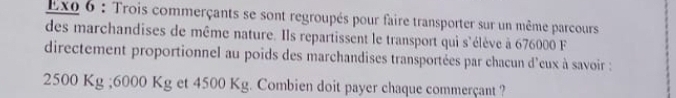 Exo 6 : Trois commerçants se sont regroupés pour faire transporter sur un même parcours 
des marchandises de même nature. Ils repartissent le transport qui s'élève à 676000 F 
directement proportionnel au poids des marchandises transportées par chacun d'eux à savoir :
2500 Kg; 6000 Kg et 4500 Kg. Combien doit payer chaque commerçant ?