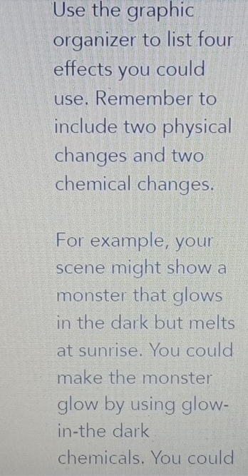 Use the graphic 
organizer to list four 
effects you could 
use. Remember to 
include two physical 
changes and two 
chemical changes. 
For example, your 
scene might show a 
monster that glows 
in the dark but melts 
at sunrise. You could 
make the monster 
glow by using glow- 
in-the dark 
chemicals. You could