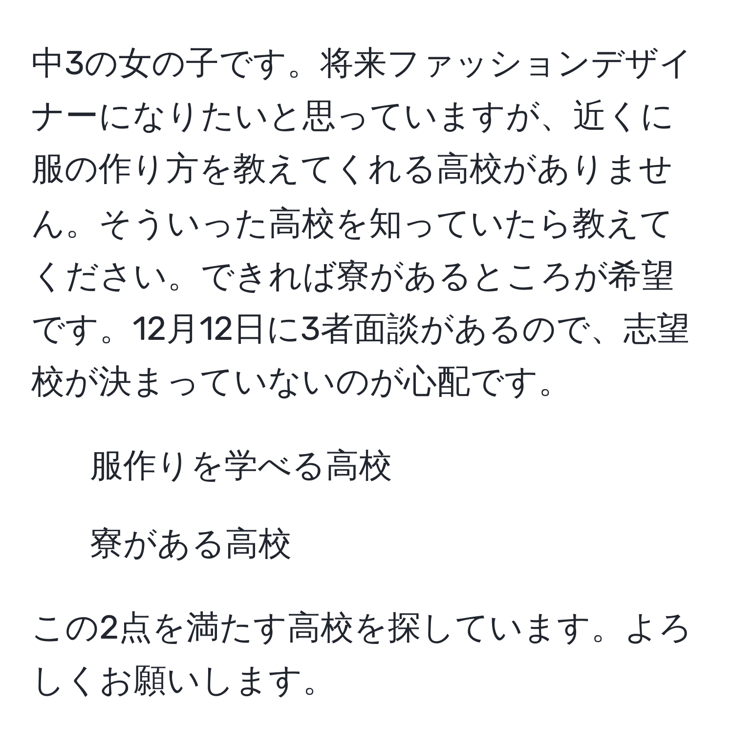 中3の女の子です。将来ファッションデザイナーになりたいと思っていますが、近くに服の作り方を教えてくれる高校がありません。そういった高校を知っていたら教えてください。できれば寮があるところが希望です。12月12日に3者面談があるので、志望校が決まっていないのが心配です。

1. 服作りを学べる高校
2. 寮がある高校

この2点を満たす高校を探しています。よろしくお願いします。