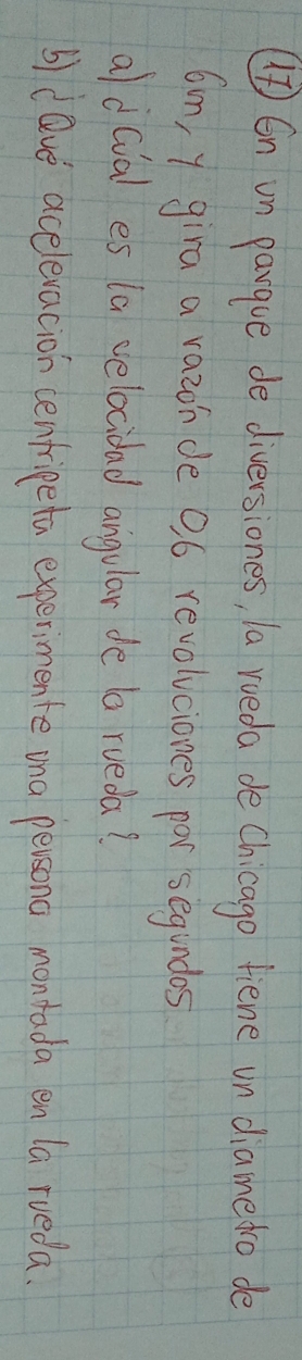 () En un pargue de diversiones, a roeda de Chicago fiene un diamedro de
6m, y gira a razon de 9ó revolvciones por segundos 
ald(ial es la velocidad angular de a rueda? 
b)dave acelevacion cenfripeta experimente ina persona montada en la rueda.