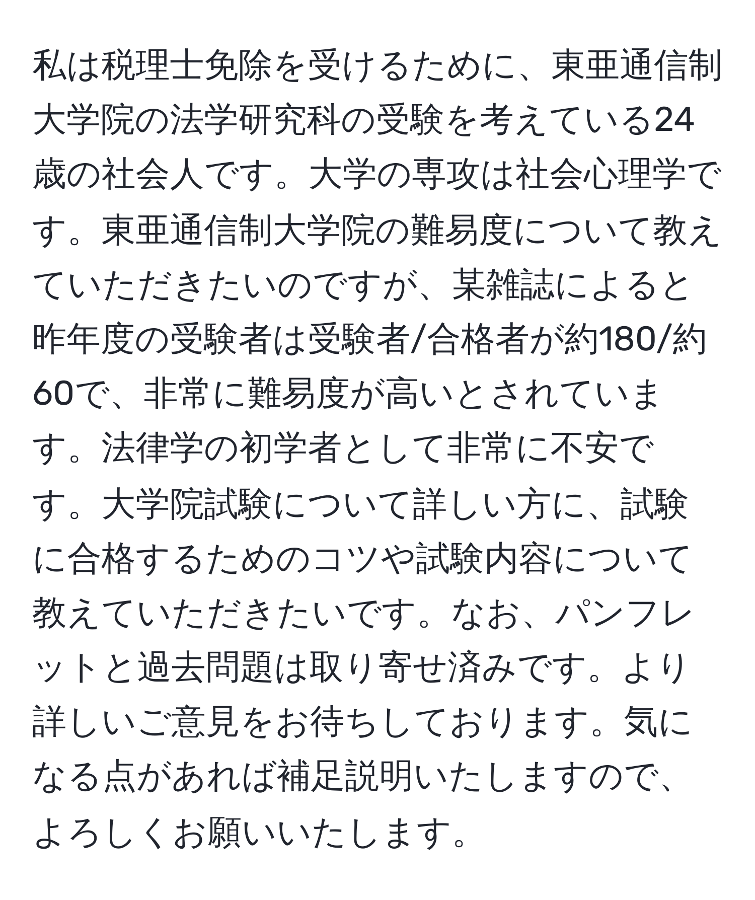 私は税理士免除を受けるために、東亜通信制大学院の法学研究科の受験を考えている24歳の社会人です。大学の専攻は社会心理学です。東亜通信制大学院の難易度について教えていただきたいのですが、某雑誌によると昨年度の受験者は受験者/合格者が約180/約60で、非常に難易度が高いとされています。法律学の初学者として非常に不安です。大学院試験について詳しい方に、試験に合格するためのコツや試験内容について教えていただきたいです。なお、パンフレットと過去問題は取り寄せ済みです。より詳しいご意見をお待ちしております。気になる点があれば補足説明いたしますので、よろしくお願いいたします。