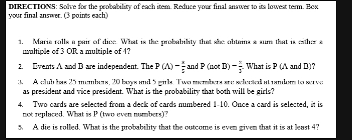 DIRECTIONS: Solve for the probability of each item. Reduce your final answer to its lowest term. Box 
your final answer. (3 points each) 
1. Maria rolls a pair of dice. What is the probability that she obtains a sum that is either a 
multiple of 3 OR a multiple of 4? 
2. Events A and B are independent. The P(A)= 3/5  and P(notB)= 2/3 . What is P (A and B)? 
3. A club has 25 members, 20 boys and 5 girls. Two members are selected at random to serve 
as president and vice president. What is the probability that both will be girls? 
4. Two cards are selected from a deck of cards numbered 1-10. Once a card is selected, it is 
not replaced. What is P (two even numbers)? 
5. A die is rolled. What is the probability that the outcome is even given that it is at least 4?