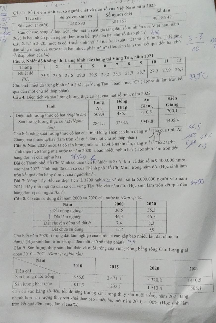 2023
Căn cử vào báng số liệu trên, cho biết ti suất gia tăn
2023 là bao nhiêu phần nghìn (làm tròn kết quả đến hai chữ số thập phân)
Câu 2. Năm 2020, nước ta có tỉ suất sinh thỏ là 16,3 ‰ tỉ suất chết thỏ là 6,06 ‰. Tỉ lệ tăng
dân số tự nhiên của nước ta là bao nhiêu phần trăm? (Học sinh làm tròn kết quá đến hai chữ
số thập phân của %).
2021
Cho biết nhiệt độ trung bình năm 2021 tại Vũng Tàu là ba
quá đến một chữ số thập phân)
Cho biết năng suất lương thực có hạt của tinh Đồng Tháp cao hơn năng 
Giang bao nhiêu tạ/ha? (làm tròn kết quả đến một chữ số thập phân)
Cầu 5: Năm 2020 nước ta có sản lượng mia là 11534.6 nghin tấn, năng suất là 622 tạ/ha.
Tính diện tích trồng mia nước ta năm 2020 là bao nhiêu nghìn ha? (Học sinh làm tròn đến
hàng đơn vị của nghìn ha)
Bài 6: Thành phố Hồ Chí Minh có diện tích tự nhiên là 2.061km^2 và dân số là 9.400.000 người
vào năm 2022. Tinh mật độ dân số của Thành phố Hồ Chí Minh trong năm đó. (Học sinh làm
trôn kết quả đến hàng đơn vị của ngườii /km^2)
Bài 7: Vùng Tây Bắc có diện tích là 3700 nghin ha và dân số là 5.000.000 người vào năm
2021. Hãy tính mật độ dân số của vùng Tây Bắc vào năm đỏ. (Học sinh làm tròn kết quả đến
hảng đơn vị của người/km²).
Câu 8. Cơ cầu sử dụng đất năm 2000 và 2020 của nước ta (Dơn vị: %)
Cho biết năm 2020 ti trọng đất lãm nghiệp của nước ta cao gấp bao nhiêu lần đất chưa sử
dụng? (Học sinh làm tròn kết quá đến một chữ số thập phân)
Câu 9. Sản lượng thuỷ sản khai thác và nuôi trồng của vùng Đồng bằng sông Cửu Long giai
2010 - 2021 (Đơn in tấ
ng thuy sản nuổi trồng năm 2021 tăng
nhanh hơn sản lượng thuỷ sản khai thác bao nhiêu %, biết năm 2010=100%
tròn kết quả đến hàng đơn vị của %) (Học sinh làm