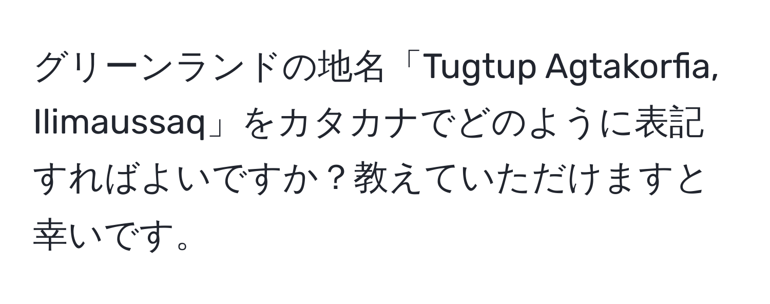 グリーンランドの地名「Tugtup Agtakorfia, Ilimaussaq」をカタカナでどのように表記すればよいですか？教えていただけますと幸いです。