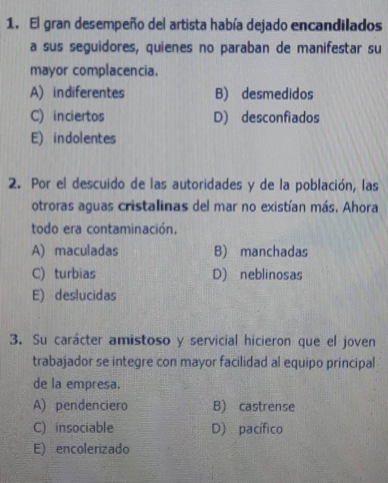 El gran desempeño del artista había dejado encandilados
a sus seguidores, quienes no paraban de manifestar su
mayor complacencia.
A) indiferentes B) desmedidos
C) inciertos D) desconfiados
E) indolentes
2. Por el descuido de las autoridades y de la población, las
otroras aguas cristalinas del mar no existían más. Ahora
todo era contaminación.
A) maculadas B) manchadas
C) turbias D) neblinosas
E) deslucidas
3. Su carácter amistoso y servicial hicieron que el joven
trabajador se integre con mayor facilidad al equipo principal
de la empresa.
A) pendenciero B) castrense
C) insociable D) pacífico
E) encolerizado