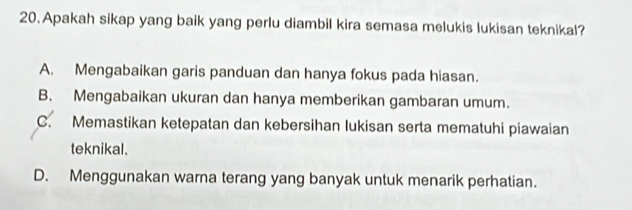 Apakah sikap yang baik yang perlu diambil kira semasa melukis lukisan teknikal?
A. Mengabaikan garis panduan dan hanya fokus pada hiasan.
B. Mengabaikan ukuran dan hanya memberikan gambaran umum.
C. Memastikan ketepatan dan kebersihan lukisan serta mematuhi piawaian
teknikal.
D. Menggunakan warna terang yang banyak untuk menarik perhatian.