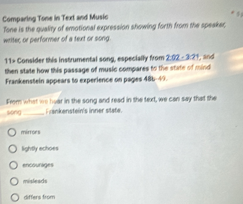 Comparing Tone in Text and Music
Tone is the quality of emotional expression showing forth from the speaker,
writer, or performer of a text or song.
11> Consider this instrumental song, especially from 2:02-3 21, and
then state how this passage of music compares to the state of mind
Frankenstein appears to experience on pages 48b-49.
From what we hear in the song and read in the text, we can say that the
song _Frankenstein's inner state.
mirrors
lightly echoes
encourages
misleads
differs from