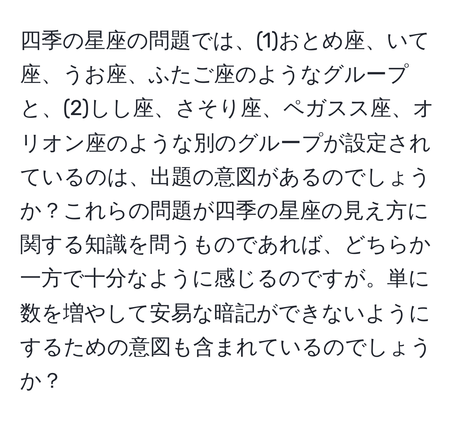 四季の星座の問題では、(1)おとめ座、いて座、うお座、ふたご座のようなグループと、(2)しし座、さそり座、ペガスス座、オリオン座のような別のグループが設定されているのは、出題の意図があるのでしょうか？これらの問題が四季の星座の見え方に関する知識を問うものであれば、どちらか一方で十分なように感じるのですが。単に数を増やして安易な暗記ができないようにするための意図も含まれているのでしょうか？