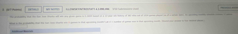 DETAILS MY NOTES ILLOWSKYINTROSTAT1 4.3.090.HW. 3/50 Submissions Used PREVIOUS ANSY 
The profability that the San Jose Sharks will win any given game is 0.3694 based on a 13-year win history of 382 wins out of 1034 games played (as of a certain date). An opcoming menbly whedude cutass 1 gaws 
What is the probability that the San Jose Sharks win 9 games in that upcoming month? Let x= number of games won in that upcoming month. (Round your answer to four decimal places.) 
Atditional Matavials