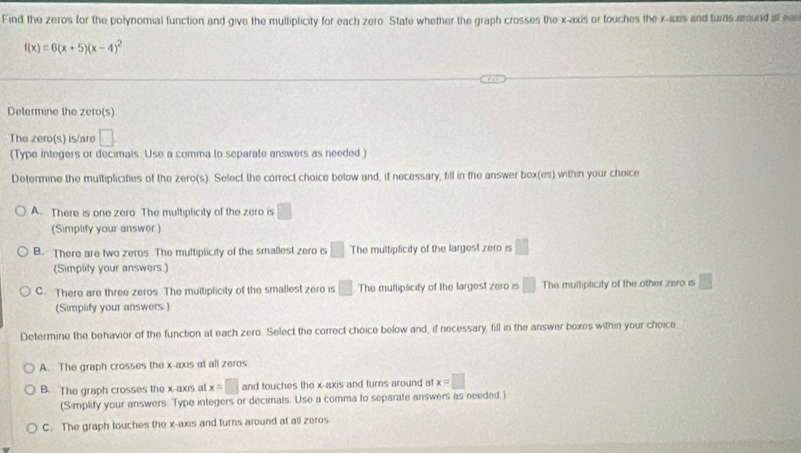 Find the zeros for the polynomial function and give the mutliplicity for each zero. State whether the graph crosses the x-axis or touches the x -axs and turns aound at ea
f(x)=6(x+5)(x-4)^2
Determine the zero(s)
The zero(s) is/are □ 
(Type integers or decimals Use a comma to separate answers as needed.)
Determine the multiplicities of the zero(s). Select the correct choice below and, if necessary, fill in the answer box(es) within your choice
A. There is one zero The multiplicity of the zero is □
(Simplify your answer)
B. There are two zeros. The multiplicity of the smallest zero is □ The multiplicity of the largest zero is □
(Simplity your answers.)
C. There are three zeros. The multiplicity of the smallest zero is □ The multiplicity of the largest zero is □ The multiplicity of the other zero is □ 
(Simplify your answers.)
Determine the behavior of the function at each zero. Select the correct choice below and, if necessary, fill in the answer boxes within your choice
A. The graph crosses the x-axis at all zeros
B. The graph crosses the x-axis at x=□ and touches the x-axis and turns around at x=□
(Simplify your answers Type integers or decimals. Use a comma to separate answers as needed.)
C. The graph touches the x-axis and turns around at all zeros