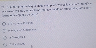 Qual ferramenta da qualidade é amplamente utilizada para identificar *
as causas raiz de um problema, representando-as em um diagrama com
formato de espinha de peixe?
a) Diagrama de Pareto
b) Diagrama de Ishikawa
c) Fluxograma
d) Histograma