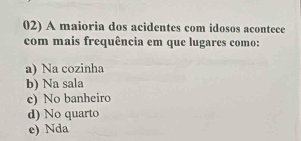 A maioria dos acidentes com idosos acontece
com mais frequência em que lugares como:
a) Na cozinha
b) Na sala
c) No banheiro
d) No quarto
e) Nda