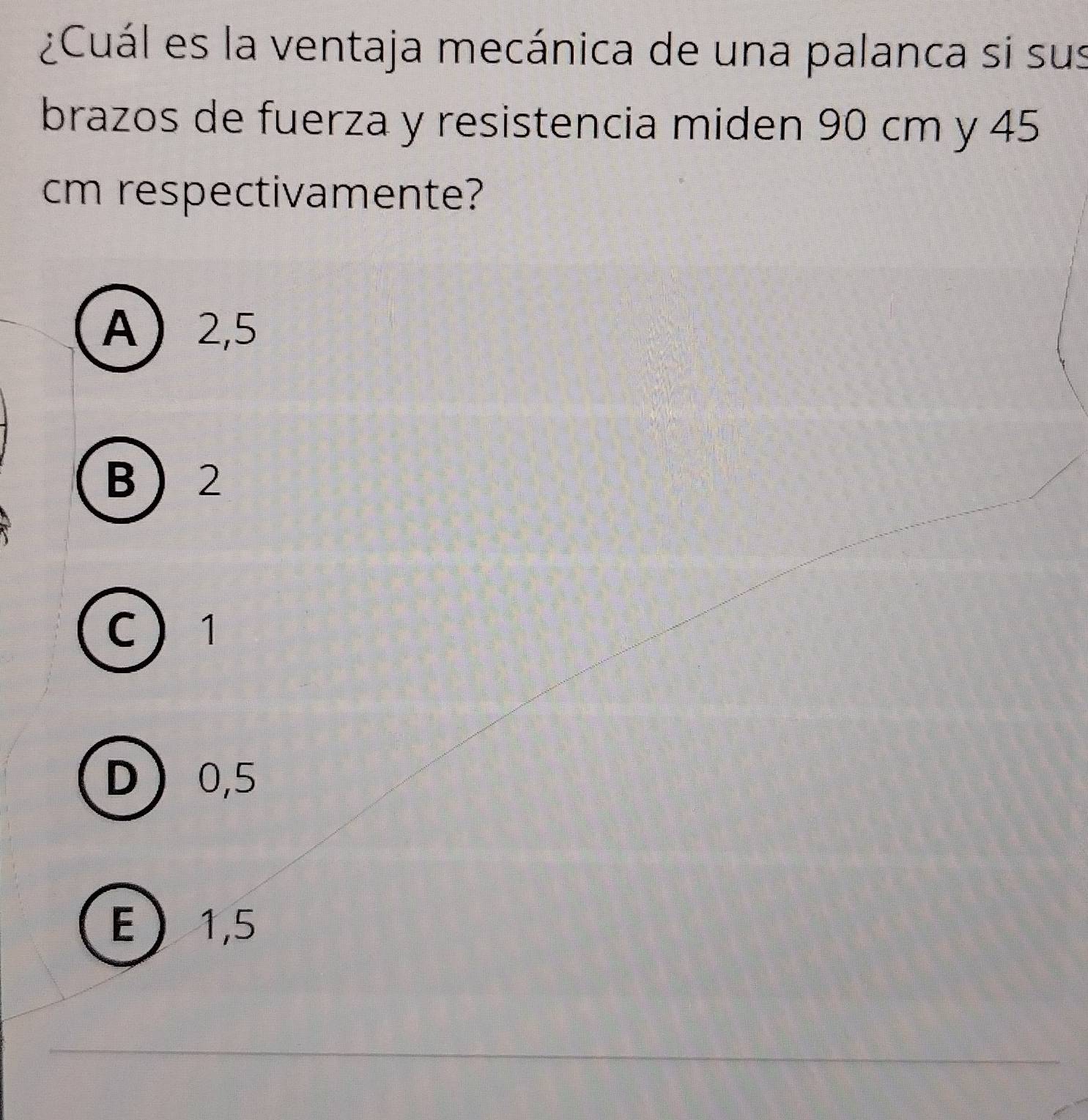 ¿Cuál es la ventaja mecánica de una palanca si sus
brazos de fuerza y resistencia miden 90 cm y 45
cm respectivamente?
A 2,5
B 2
C 1
D 0,5
E 1,5