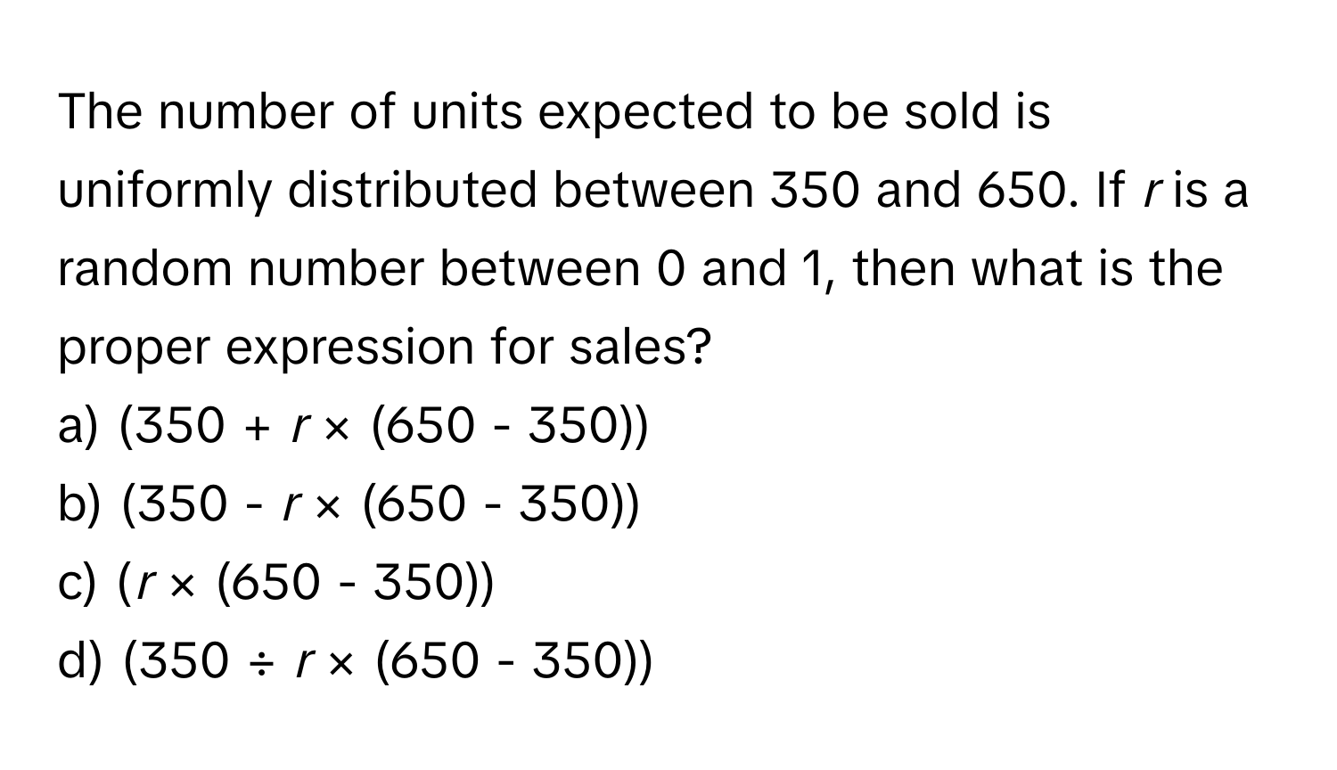 The number of units expected to be sold is uniformly distributed between 350 and 650. If *r* is a random number between 0 and 1, then what is the proper expression for sales?

a) (350 + *r* × (650 - 350)) 
b) (350 - *r* × (650 - 350)) 
c) (*r* × (650 - 350)) 
d) (350 ÷ *r* × (650 - 350))