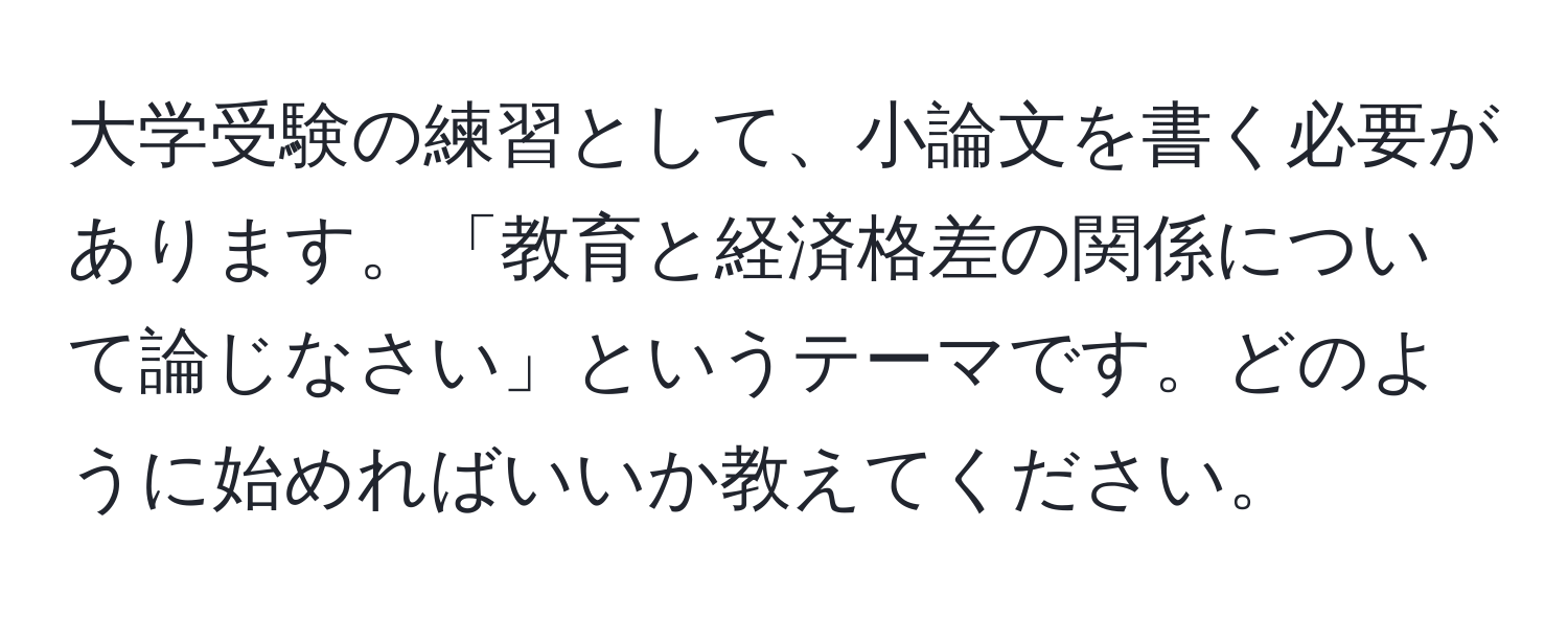 大学受験の練習として、小論文を書く必要があります。「教育と経済格差の関係について論じなさい」というテーマです。どのように始めればいいか教えてください。