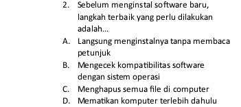 Sebelum menginstal software baru,
langkah terbaik yang perlu dilakukar
adalah...
A. Langsung menginstalnya tanpa membaca
petunjuk
B. Mengecek kompatibilitas software
dengan sistem operasi
C. Menghapus semua file di computer
D. Mematikan komputer terlebih dahulu