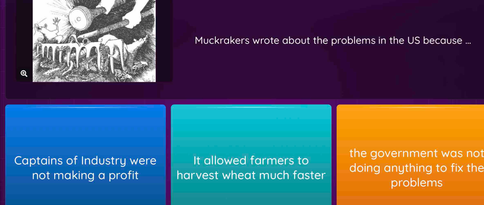 Muckrakers wrote about the problems in the US because ...
Q
the government was not
Captains of Industry were It allowed farmers to
doing anything to fix the
not making a profit harvest wheat much faster
problems