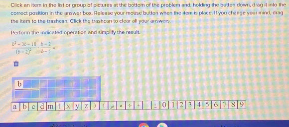 Click an item in the list or group of pictures at the bottom of the problem and, holding the button down, drag it into the 
correct position in the answer box. Release your mouse button when the item is place. If you change your mind, drag 
the item to the trashcan. Click the trashcan to clear all your answers. 
Perform the indicated operation and simplify the result.
frac b^2-3b-10(b-2)^2·  (b-2)/b-5 =
a)  x ÷ + + 0 1 2 3 4 5 6 7 8 9