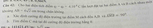 4_ , ; B. 0, 566N. 
Câu 42: Cho hai điện tích điểm q_1=q_2=4.10^(-8)C lần lượt đặt tại hai diểm A và B cách nhau một 
khoảng AB=6sqrt(2)cm trong chân không. 
a. Xác định cường độ điện trường tại điểm M cách đều A, B và widehat AMB=90°. 
b. Tìm điểm C mà tại đó cường độ điện trường bằng 0. 
DS: a. 141421.4V/m : 3sqrt(2)cm