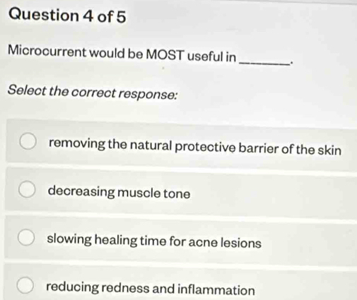 Microcurrent would be MOST useful in_
Select the correct response:
removing the natural protective barrier of the skin
decreasing muscle tone
slowing healing time for acne lesions
reducing redness and inflammation