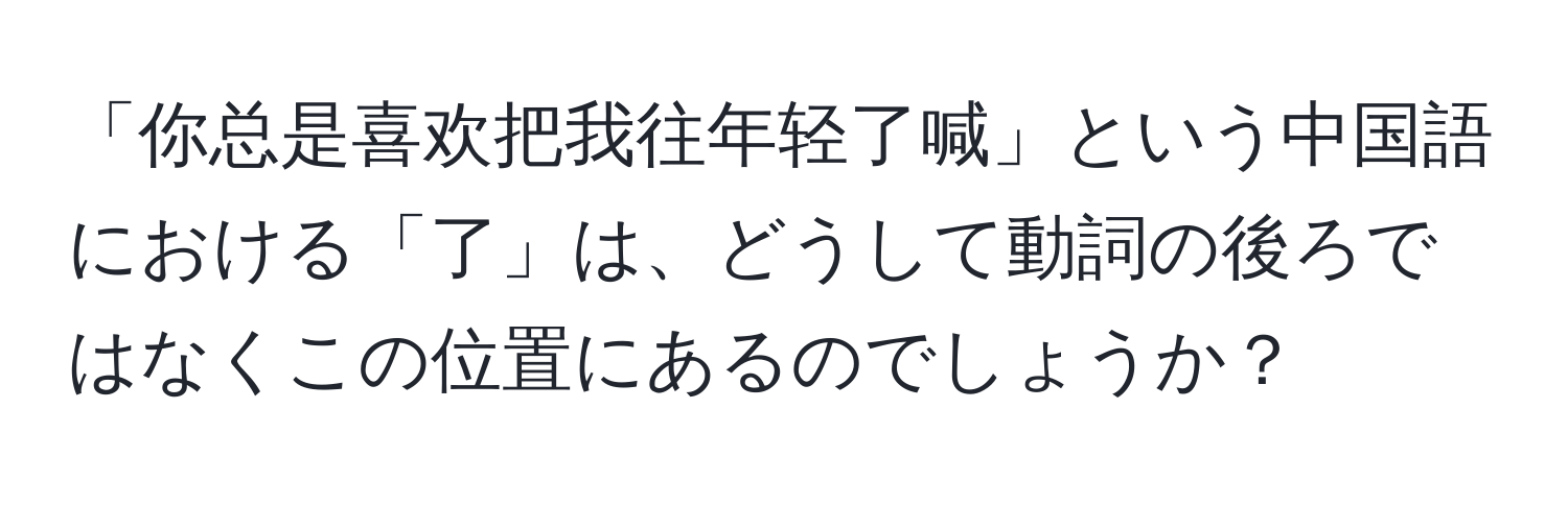 「你总是喜欢把我往年轻了喊」という中国語における「了」は、どうして動詞の後ろではなくこの位置にあるのでしょうか？