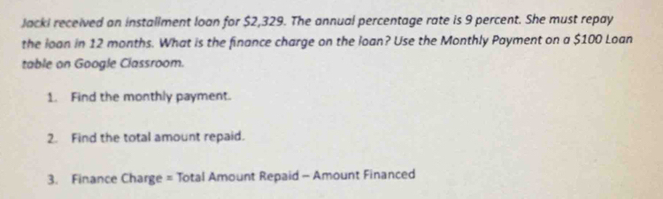 Jacki received an installment loan for $2,329. The annual percentage rate is 9 percent. She must repay 
the loan in 12 months. What is the finance charge on the loan? Use the Monthly Payment on a $100 Loan 
table on Google Classroom. 
1. Find the monthly payment. 
2. Find the total amount repaid. 
3. Finance Charge = Total Amount Repaid - Amount Financed