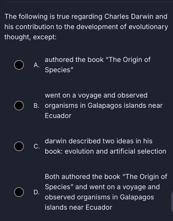 The following is true regarding Charles Darwin and
his contribution to the development of evolutionary
thought, except:
authored the book “The Origin of
A.
Species”
went on a voyage and observed
B. organisms in Galapagos islands near
Ecuador
darwin described two ideas in his
C.
book: evolution and artificial selection
Both authored the book “The Origin of
Species” and went on a voyage and
D.
observed organisms in Galapagos
islands near Ecuador