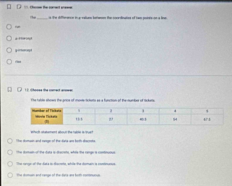 Choose the correct answer.
The_ is the difference in z-values between the coordinates of two points on a line.
run
≌ intercept
y intercept
rise
12. Choose the correct answer.
The table shows the price of movie tickets as a function of the number of tickets.
Which statement about the table is true?
The domain and range of the data are both discrete.
The domain of the data is discrete, while the range is continuous
The range of the data is discrete, while the domain is continuous.
The domain and range of the data are both continuous.