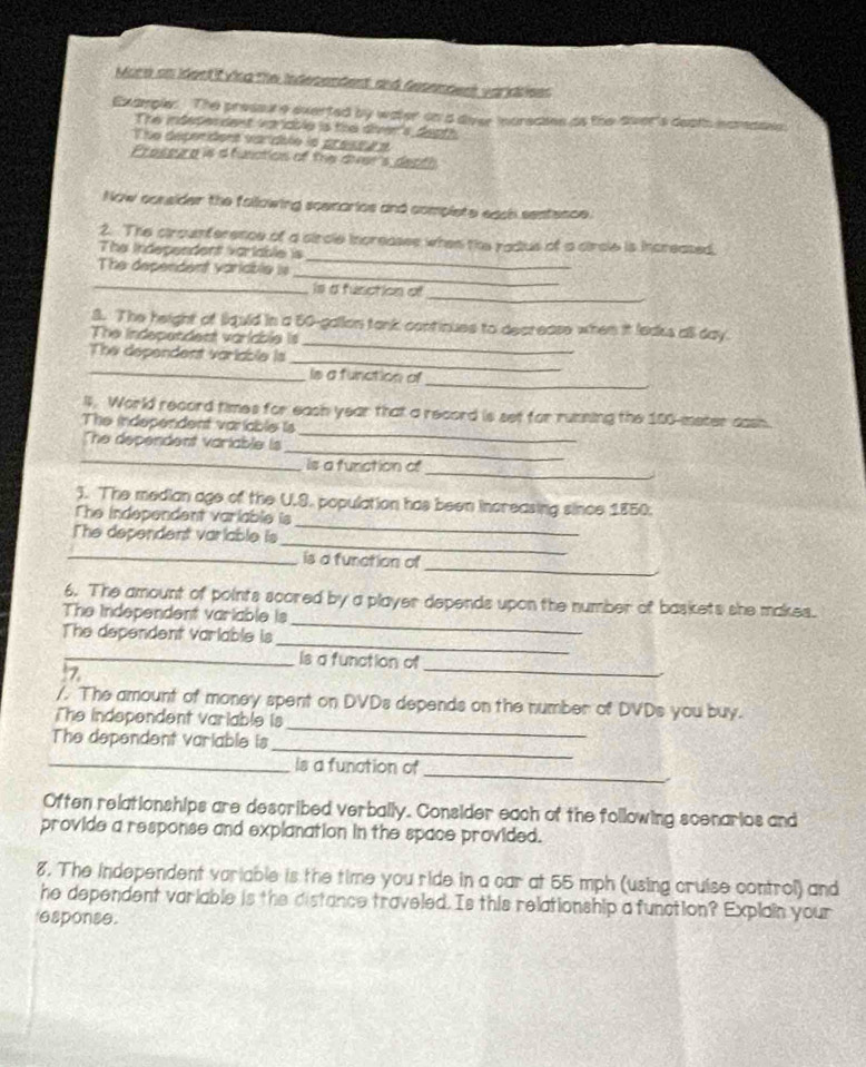 More on identifvicg the indesendent and desendent variddees 
Example: The pressx a everted by water on a diver indrecins as the dver's death hcredass. 
The indeden dent variable is the diver's depth 
The depenidors varidale la presta e 
Prossure is a function of the dver's death 
Now consider the following scemarios and complete each sentence. 
_ 
2. The ciroumference of a circle increases when the radius of a circle is increased, 
The Independent variable is 
_ 
The dependent varicble is 
_ 
_Is a function of 
S. The height of liquld in a 50-gallon tank continues to decrease when it leaks alsl day. 
The independent variable is 
_ 
The dependent variable is 
_ 
_ 
_ 
Is a function of 
_ 
l. World record times for eash year that a record is set for running the 100-meter cash. 
The independent variable is 
The dependent variable is 
_ 
_ 
_ 
is a funation of 
_ 
). The median age of the U.S. population has been increasing since 1850. 
The independent variable is 
_ 
The dependent variable is 
_ 
_is a furation of 
_ 
6. The amount of points scored by a player depends upon the number of baskets she makes. 
The Independent variable is 
_ 
The dependent variable is 
_is a function of 
7 
_ 
_ 
/. The amount of money spent on DVDs depends on the number of DVDs you buy. 
The independent variable is 
_ 
The dependent variable is 
_ 
_is a function of 
Often relationships are described verbally. Consider each of the following scenarios and 
provide a response and explanation in the space provided. 
8. The independent variable is the time you ride in a car at 55 mph (using cruise control) and 
he dependent variable is the distance traveled. Is this relationship a function? Explain your 
esponse.