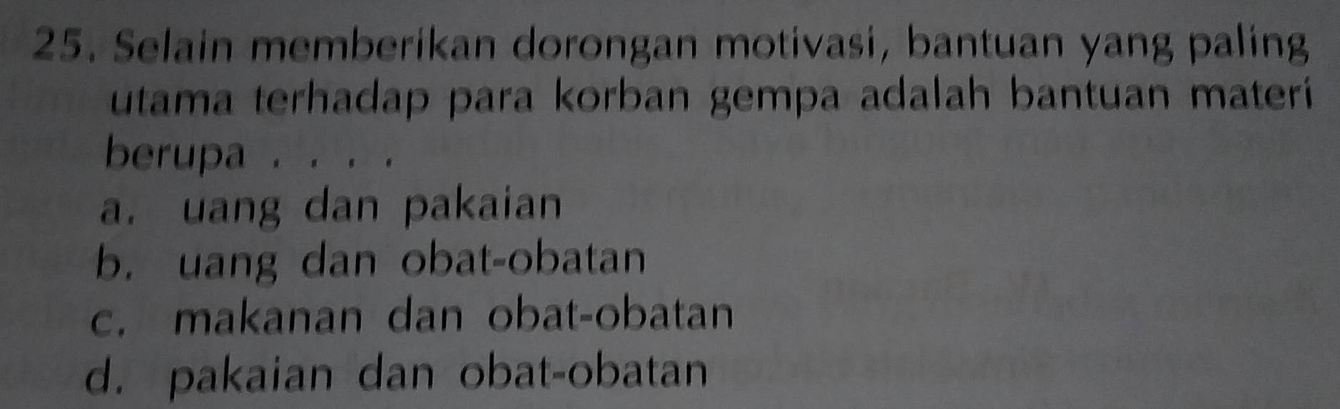 Selain memberikan dorongan motivasi, bantuan yang paling
utama terhadap para korban gempa adalah bantuan materi
berupa . .
a. uang dan pakaian
b. uang dan obat-obatan
c. makanan dan obat-obatan
d. pakaian dan obat-obatan