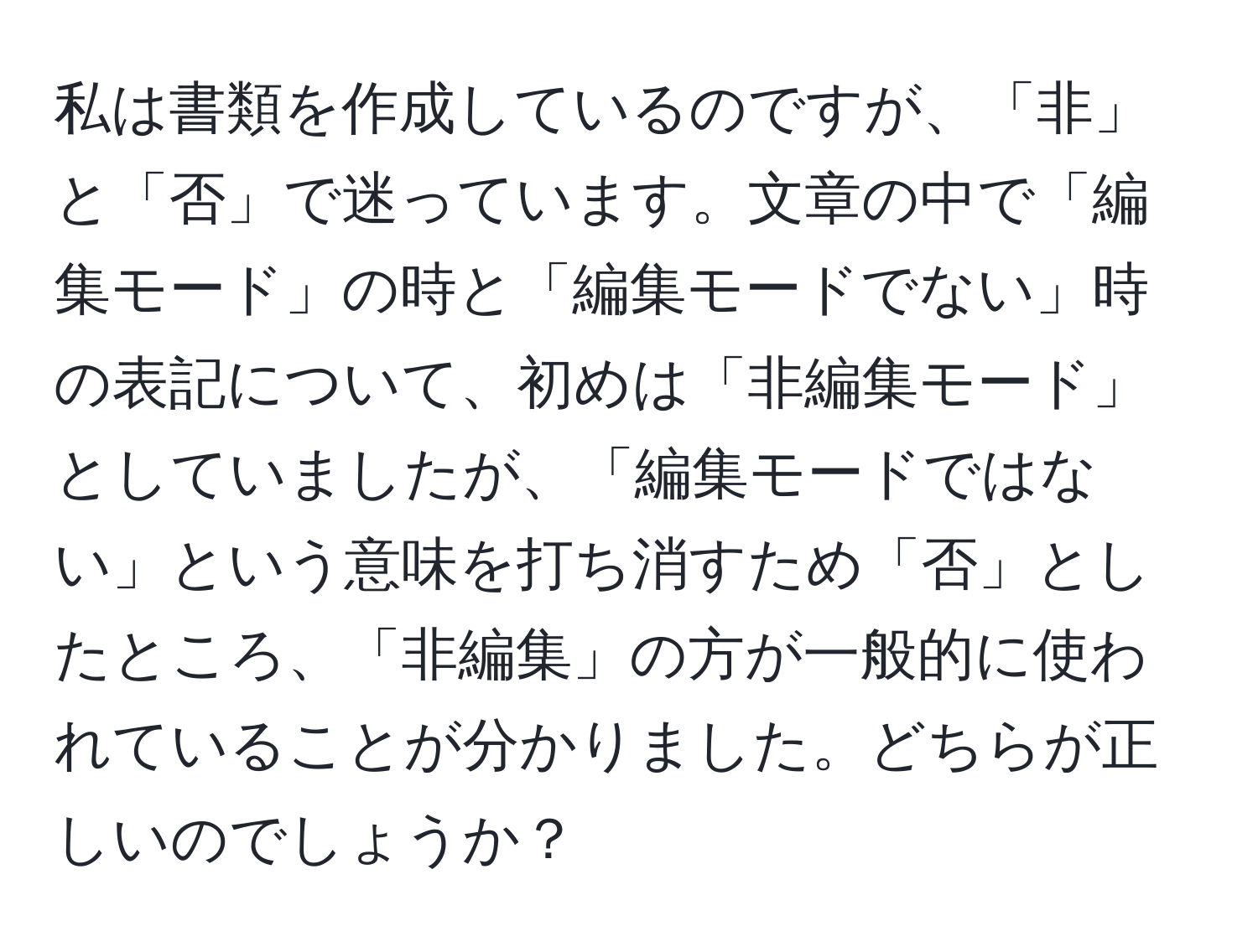 私は書類を作成しているのですが、「非」と「否」で迷っています。文章の中で「編集モード」の時と「編集モードでない」時の表記について、初めは「非編集モード」としていましたが、「編集モードではない」という意味を打ち消すため「否」としたところ、「非編集」の方が一般的に使われていることが分かりました。どちらが正しいのでしょうか？