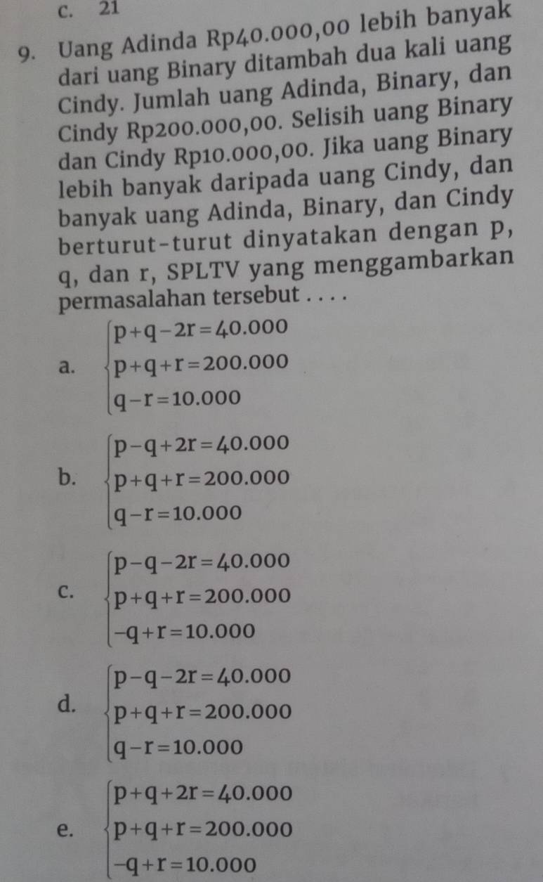 c. 21
9. Uang Adinda Rp40.000,00 lebih banyak
dari uang Binary ditambah dua kali uang
Cindy. Jumlah uang Adinda, Binary, dan
Cindy Rp200.000,00. Selisih uang Binary
dan Cindy Rp10.000,00. Jika uang Binary
lebih banyak daripada uang Cindy, dan
banyak uang Adinda, Binary, dan Cindy
berturut-turut dinyatakan dengan p,
q, dan r, SPLTV yang menggambarkan
permasalahan tersebut . . . .
a. beginarrayl p+q-2r=40.000 p+q+r=200.000 q-r=10.000endarray.
b. beginarrayl p-q+2r=40.000 p+q+r=200.000 q-r=10.000endarray.
C. beginarrayl p-q-2r=40.000 p+q+r=200.000 -q+r=10.000endarray.
d. beginarrayl p-q-2r=40.000 p+q+r=200.000 q-r=10.000endarray.
e. beginarrayl p+q+2r=40.000 p+q+r=200.000 -q+r=10.000endarray.