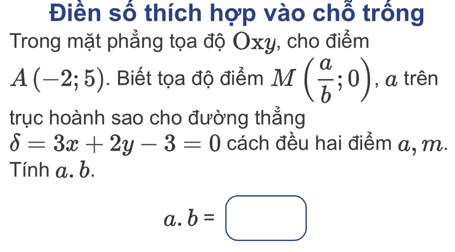 Điền số thích hợp vào chỗ trồng 
Trong mặt phẳng tọa độ Oxy, cho điểm
A(-2;5). Biết tọa độ điểm M ( a/b ;0) , a trên 
trục hoành sao cho đường thẳng
delta =3x+2y-3=0 cách đều hai điểm a, m. 
Tính a. b. 
a. b=□