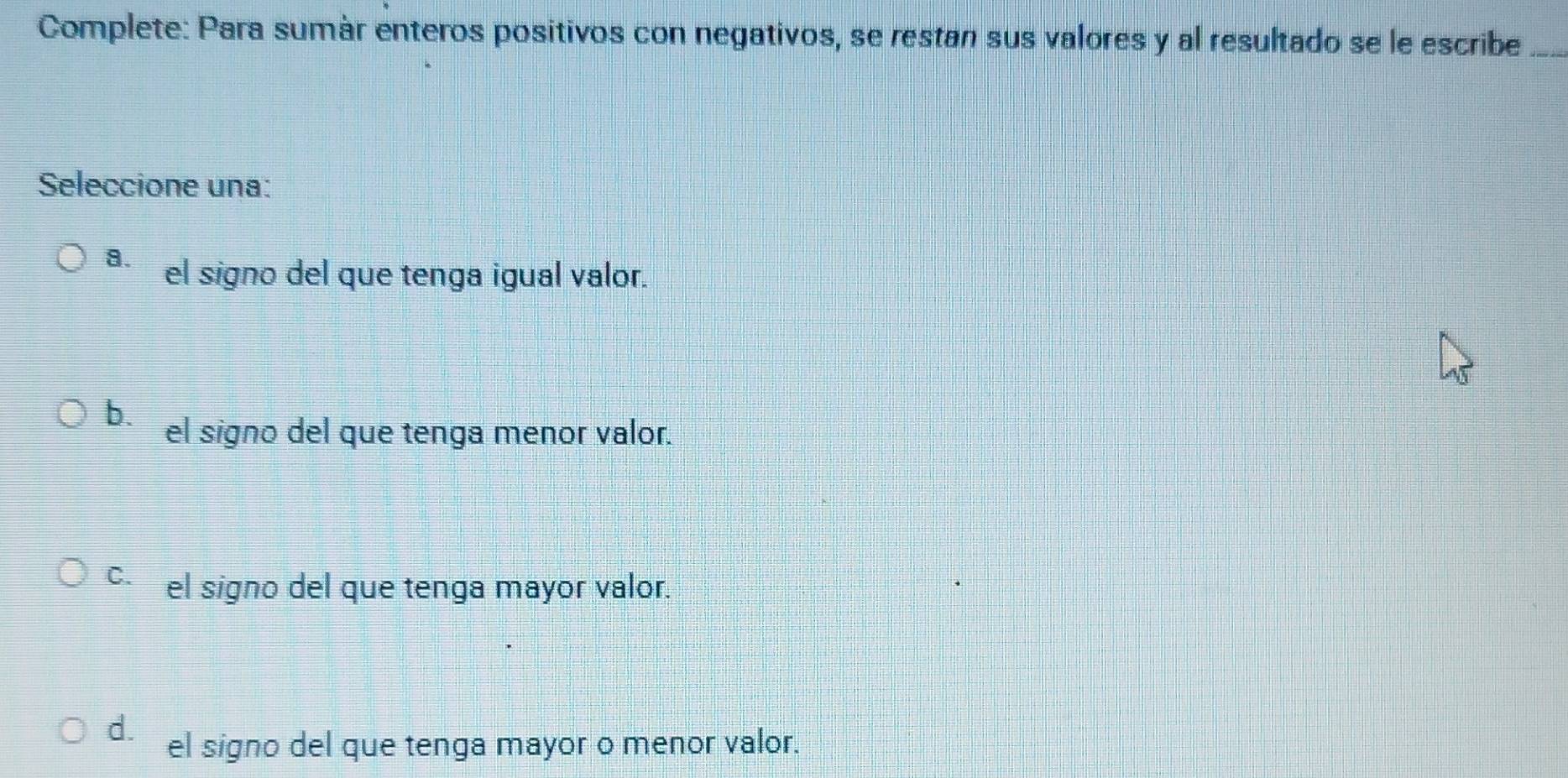 Complete: Para sumár enteros positivos con negativos, se restan sus valores y al resultado se le escribe_
Seleccione una:
a. el signo del que tenga igual valor.
b. el signo del que tenga menor valor.
c el signo del que tenga mayor valor.
d. el signo del que tenga mayor o menor valor.