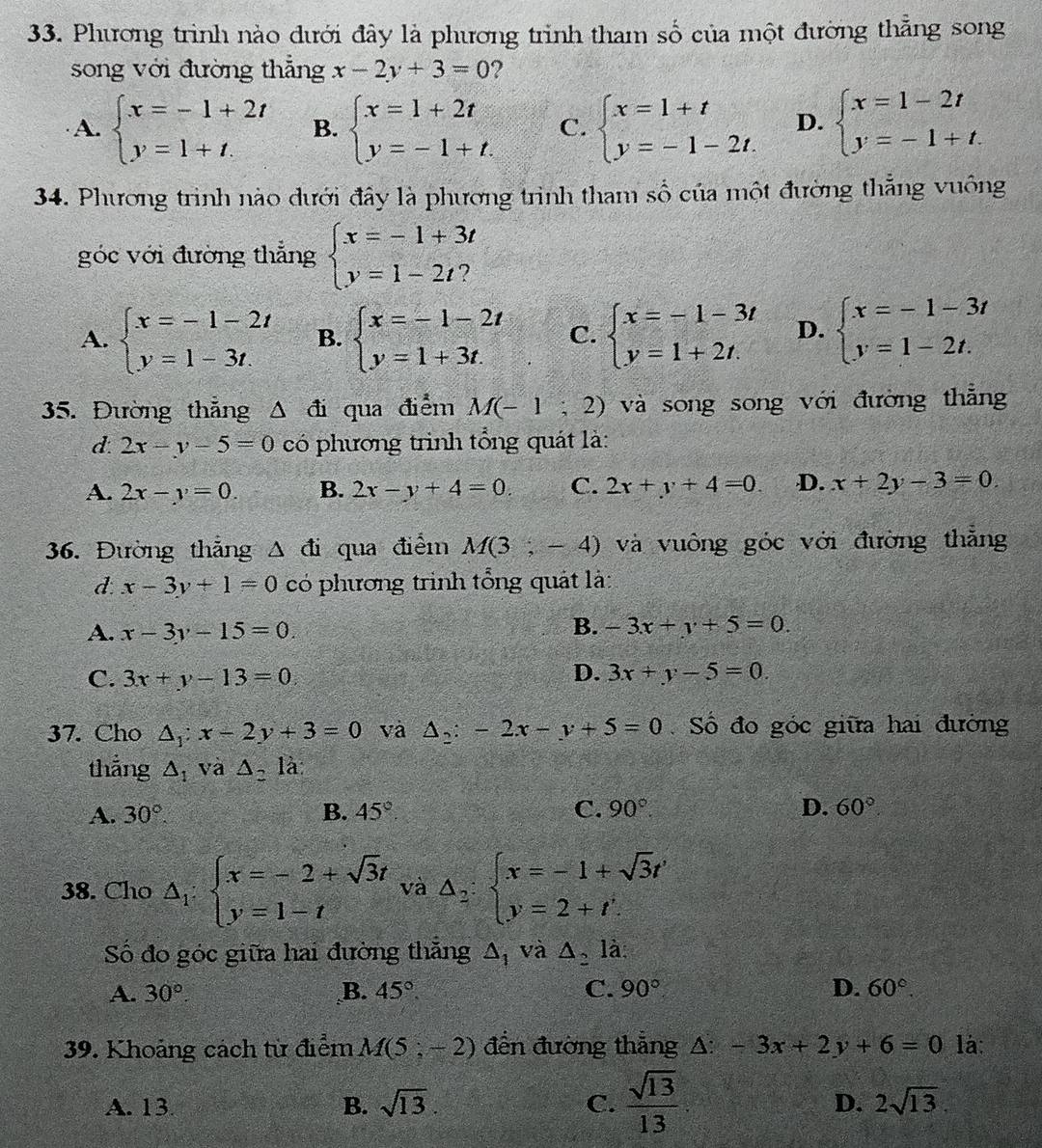 Phương trình nào dưới đây là phương trình tham số của một đường thẳng song
song với đường thẳng x-2y+3=0 ?
A. beginarrayl x=-1+2t y=1+t.endarray. B. beginarrayl x=1+2t y=-1+t.endarray. C. beginarrayl x=1+t y=-1-2t.endarray. D. beginarrayl x=1-2t y=-1+t.endarray.
34. Phương trình nào dưới đây là phương trình tham số của một đường thẳng vuông
góc với đường thẳng beginarrayl x=-1+3t y=1-2t?endarray.
A. beginarrayl x=-1-2t y=1-3t.endarray. B. beginarrayl x=-1-2t y=1+3tendarray. C. beginarrayl x=-1-3t y=1+2t.endarray. D. beginarrayl x=-1-3t y=1-2t.endarray.
35. Đường thẳng △ đi qua điểm M(-1;2) và song song với đường thẳng
d. 2x-y-5=0 có phương trinh tổng quát là:
A. 2x-y=0. B. 2x-y+4=0. C. 2x+y+4=0 D. x+2y-3=0
36. Đường thắng △ di qua điễm M(3,-4) và vuông góc với đường thẳng
d. x-3y+1=0 có phương trinh tổng quát là:
A. x-3y-15=0 B. -3x+y+5=0.
C. 3x+y-13=0 D. 3x+y-5=0.
37. Cho △ _1:x-2y+3=0 và △ _2:-2x-y+5=0 Số đo góc giữa hai đường
thẳng △ _1 và △ _2 là
A. 30°. B. 45° C. 90°. D. 60°
38. Cho △ _1:beginarrayl x=-2+sqrt(3)t y=1-tendarray. và △ _2:beginarrayl x=-1+sqrt(3)t' y=2+t'.endarray.
Số đo góc giữa hai đường thăng △ _1 và △ _2la
A. 30°. B. 45°. C. 90° D. 60°.
39. Khoảng cách từ điểm M(5;-2) đến đường thẳng △ :-3x+2y+6=0 là:
A. 13. B. sqrt(13). C.  sqrt(13)/13  D. 2sqrt(13).