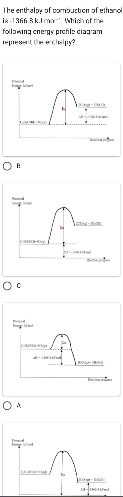 The enthalpy of combustion of ethanol
is -1366.8kJmol^(-1). Which of the
following energy profile diagram
represent the enthalpy?
B
C
A
Potential
Energy, kJ/mol
C₂H₃OH(l)+3O₂(g) Ea
2CO;(g) + 3H₂O(l)
AH 1366.8 kJ/mol