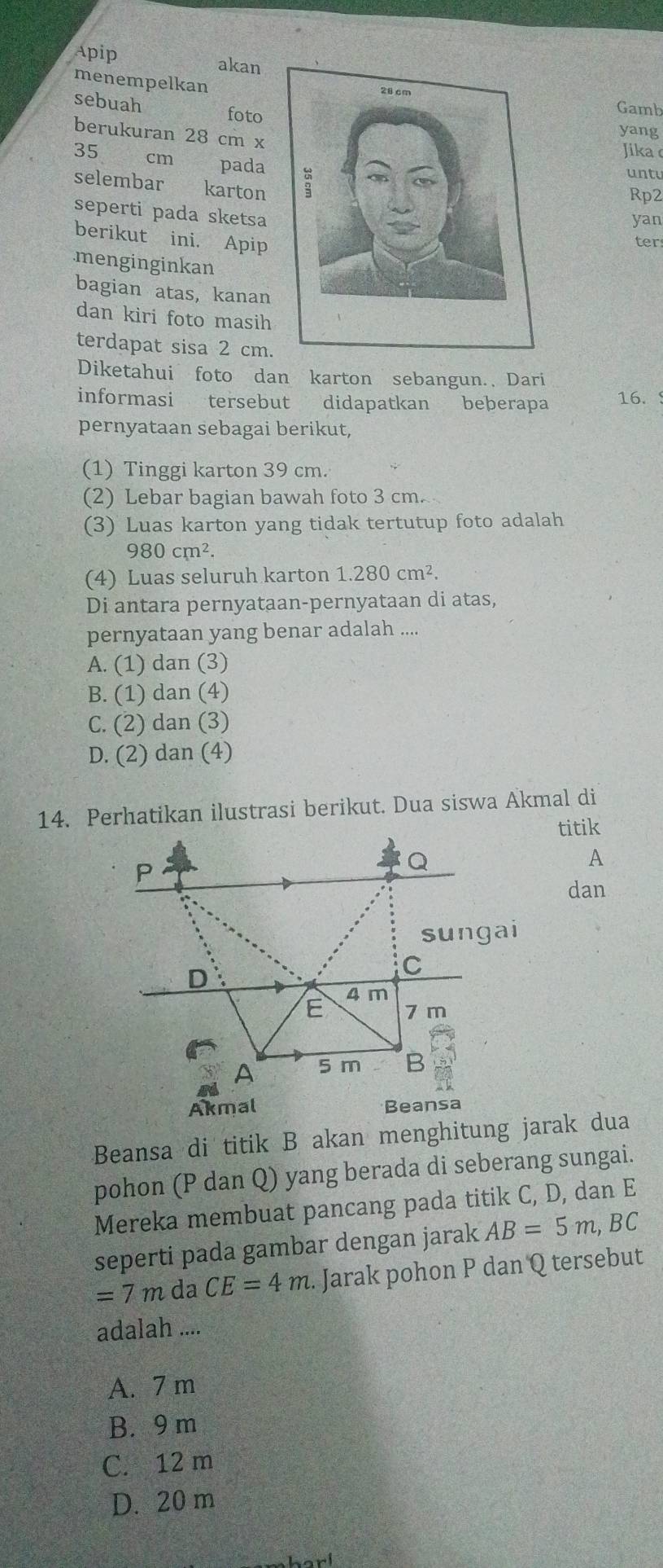 Apip akan
menempelkan
Gamb
sebuah
fotoyang
berukuran 28 cm x
Jika
35 €cm pada
untu
selembar €£karton
Rp2
seperti pada sketsa
yan
berikut ini. Apip
ter
.menginginkan
bagian atas, kanan
dan kiri foto masih
terdapat sisa 2 cm.
Diketahui foto dan karton sebangun. Dari
informasi tersebut didapatkan beberapa 16. 
pernyataan sebagai berikut,
(1) Tinggi karton 39 cm.
(2) Lebar bagian bawah foto 3 cm.
(3) Luas karton yang tidak tertutup foto adalah
980cm^2. 
(4) Luas seluruh karton 1.280cm^2. 
Di antara pernyataan-pernyataan di atas,
pernyataan yang benar adalah ....
A. (1) dan (3)
B. (1) dan (4)
C. (2) dan (3)
D. (2) dan (4)
14. Perhatikan ilustrasi berikut. Dua siswa Akmal di
titik
A
dan
Beansa di titik B akan menghitung jarak dua
pohon (P dan Q) yang berada di seberang sungai.
Mereka membuat pancang pada titik C, D, dan E
seperti pada gambar dengan jarak AB=5m , BC
=7m da CE=4m. Jarak pohon P dan Q tersebut
adalah ....
A. 7 m
B. 9 m
C. 12 m
D. 20 m