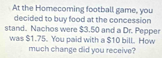 At the Homecoming football game, you 
decided to buy food at the concession 
stand. Nachos were $3.50 and a Dr. Pepper 
was $1.75. You paid with a $10 bill. How 
much change did you receive?