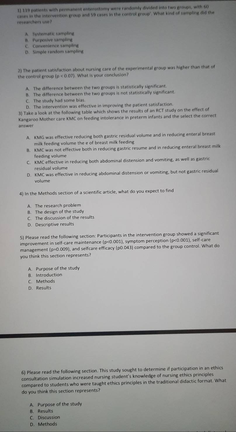 119 patients with permanent enterostomy were randomly divided into two groups, with 60
cases in the intervention group and 59 cases in the control group'. What kind of sampling did the
researchers use?
A. Systematic sampling
B. Purposive sampling
C. Convenience sampling
D. Simple random sampling
2) The patient satisfaction about nursing care of the experimental group was higher than that of
the control group (p<0.07). What is your conclusion?
A. The difference between the two groups is statistically significant.
B. The difference between the two groups is not statistically significant.
C. The study had some bias.
D. The intervention was effective in improving the patient satisfaction.
3) Take a look at the following table which shows the results of an RCT study on the effect of
Kangaroo Mother care KMC on feeding intolerance in preterm infants and the select the correct
answer
A. KMG was effective reducing both gastric residual volume and in reducing enteral breast
milk feeding volume the e of breast milk feeding
B. KMC was not effective both in reducing gastric resume and in reducing enteral breast milk
feeding volume
C. KMC effective in reducing both abdominal distension and vomiting, as well as gastric
residual volume
D. KMC was effective in reducing abdominal distension or vomiting, but not gastric residual
volume
4) In the Methods section of a scientific article, what do you expect to find
A. The research problem
B. The design of the study
C. The discussion of the results
D. Descriptive results
5) Please read the following section: Participants in the intervention group showed a significant
improvement in self-care maintenance p<0</tex> 0.001), symptom perception (p<0.001) , self-care
management (p=0.009) ), and selfcare efficacy (p0.043) compared to the group control. What do
you think this section represents?
A. Purpose of the study
B. Introduction
C. Methods
D. Results
6) Please read the following section. This study sought to determine if participation in an ethics
consultation simulation increased nursing student’s knowledge of nursing ethics principles
compared to students who were taught ethics principles in the traditional didactic format. What
do you think this section represents?
A. Purpose of the study
B. Results
C. Discussion
D. Methods