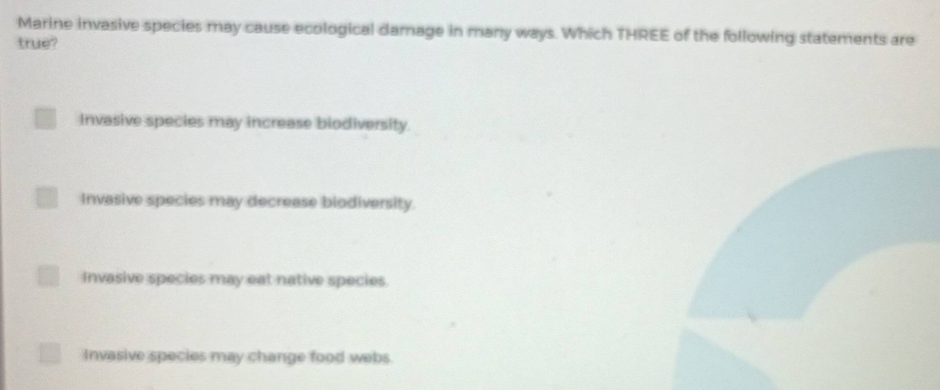 Marine invasive species may cause ecological damage in many ways. Which THREE of the following statements are
true?
Invasive species may increase biodiversity.
Invasive species may decrease biodiversity.
Invasive species may eat native species.
Invasive species may change food webs.