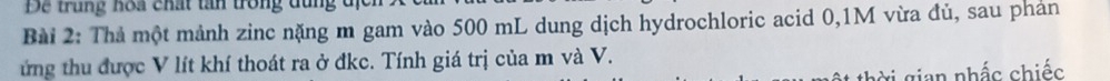 De trung hoa chất tần trong đùng đị 
Bài 2: Thả một mảnh zinc nặng m gam vào 500 mL dung dịch hydrochloric acid 0,1M vừa đủ, sau phản 
ứng thu được V lít khí thoát ra ở đkc. Tính giá trị của m và V. 
vi gian nhấc chiếc