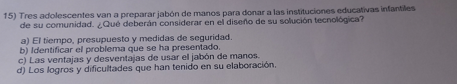 Tres adolescentes van a preparar jabón de manos para donar a las instituciones educativas infantiles
de su comunidad. ¿Qué deberán considerar en el diseño de su solución tecnológica?
a) El tiempo, presupuesto y medidas de seguridad.
b) Identificar el problema que se ha presentado.
c) Las ventajas y desventajas de usar el jabón de manos.
d) Los logros y dificultades que han tenido en su elaboración.